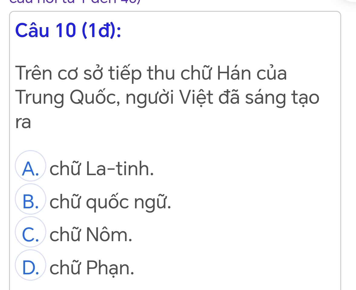 (1đ):
Trên cơ sở tiếp thu chữ Hán của
Trung Quốc, người Việt đã sáng tạo
ra
A. chữ La-tinh.
B. chữ quốc ngữ.
C. chữ Nôm.
D. chữ Phạn.