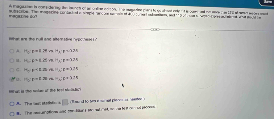 Save
A magazine is considering the launch of an online edition. The magazine plans to go ahead only if it is convinced that more than 25% of current readers would
subscribe. The magazine contacted a simple random sample of 400 current subscribers, and 110 of those surveyed expressed interest. What should the
magazine do?
What are the null and alternative hypotheses?
A. H_0:p=0.25vs. H_A:p<0.25
B. H_0:p>0.25vs. H_A:p=0.25
C. H_0:p<0.25vs. H_A:p=0.25
D. H_0:p=0.25vs. H_A:p>0.25
What is the value of the test statistic?
A. The test statistic is □. (Round to two decimal places as needed.)
B. The assumptions and conditions are not met, so the test cannot proceed.