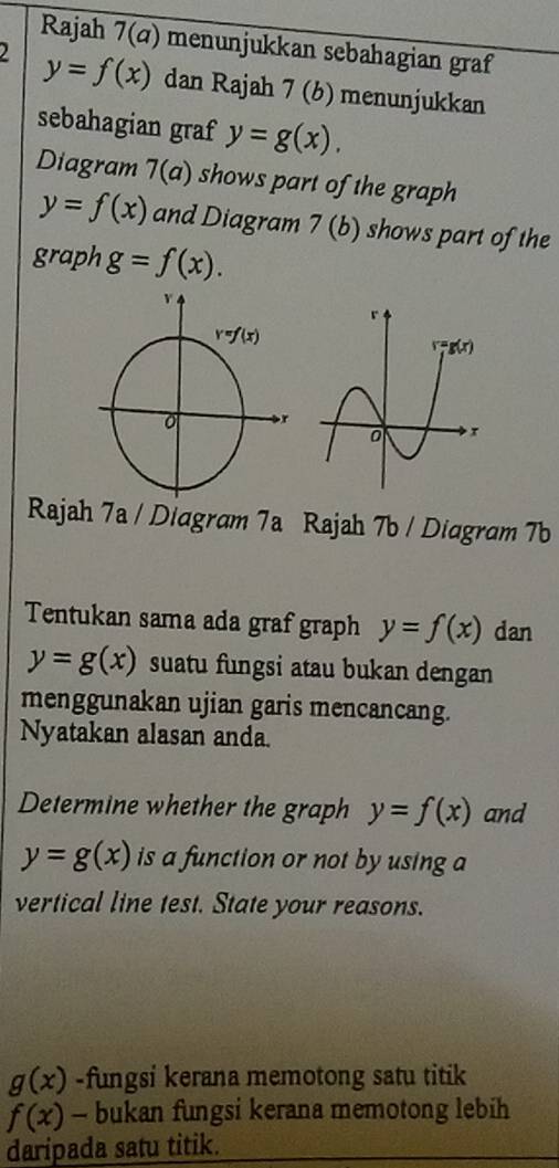 Rajah 7(a) menunjukkan sebahagian graf
2 y=f(x) dan Rajah 7 (6) menunjukkan
sebahagian graf y=g(x).
Diagram 7(a) shows part of the graph
y=f(x) and Diagram 7(b) shows part of the
graph g=f(x).
Rajah 7a / Diagram 7a Rajah 7b / Diagram 7b
Tentukan sama ada graf graph y=f(x) dan
y=g(x) suatu fungsi atau bukan dengan
menggunakan ujian garis mencancang.
Nyatakan alasan anda.
Determine whether the graph y=f(x) and
y=g(x) is a function or not by using a
vertical line test. State your reasons.
g(x) -fungsi kerana memotong satu titik
f(x) - bukan fungsi kerana memotong lebih
daripada satu titik.