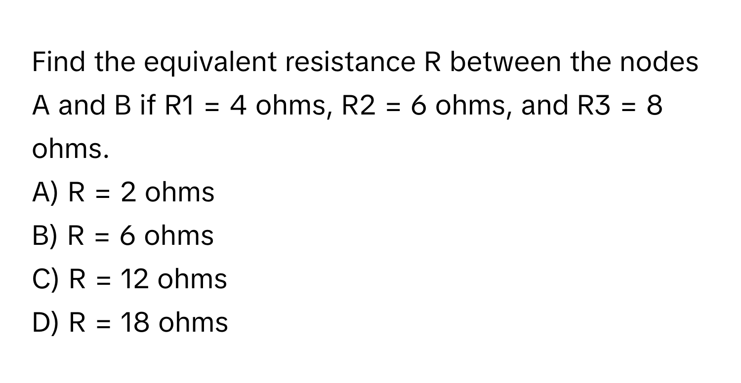 Find the equivalent resistance R between the nodes A and B if R1 = 4 ohms, R2 = 6 ohms, and R3 = 8 ohms.

A) R = 2 ohms 
B) R = 6 ohms 
C) R = 12 ohms 
D) R = 18 ohms