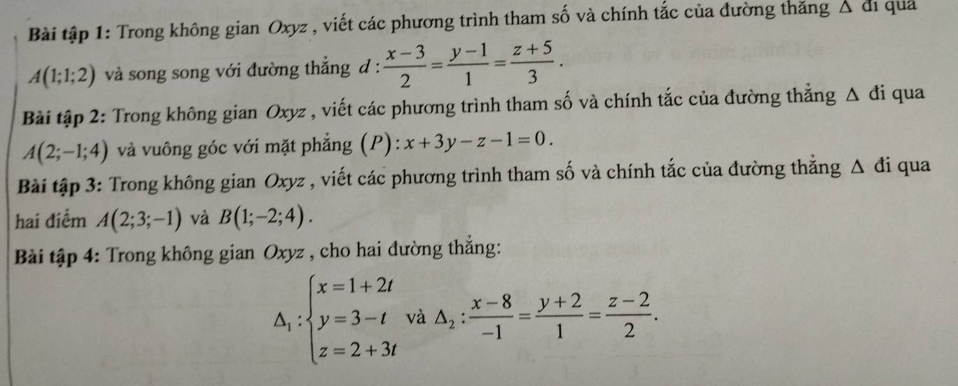 Bài tập 1: Trong không gian Oxyz , viết các phương trình tham số và chính tắc của đường thăng △ a ¹ qua
A(1;1;2) và song song với đường thẳng d :  (x-3)/2 = (y-1)/1 = (z+5)/3 . 
Bài tập 2: Trong không gian Oxyz , viết các phương trình tham số và chính tắc của đường thẳng Δ đi qua
A(2;-1;4) và vuông góc với mặt phẳng (P): x+3y-z-1=0. 
Bài tập 3: Trong không gian Oxyz , viết các phương trình tham số và chính tắc của đường thẳng △ di qua 
hai điểm A(2;3;-1) và B(1;-2;4). 
Bài tập 4: Trong không gian Oxyz , cho hai đường thẳng:
△ _1:beginarrayl x=1+2t y=3-t z=2+3tendarray. và △ _2: (x-8)/-1 = (y+2)/1 = (z-2)/2 .