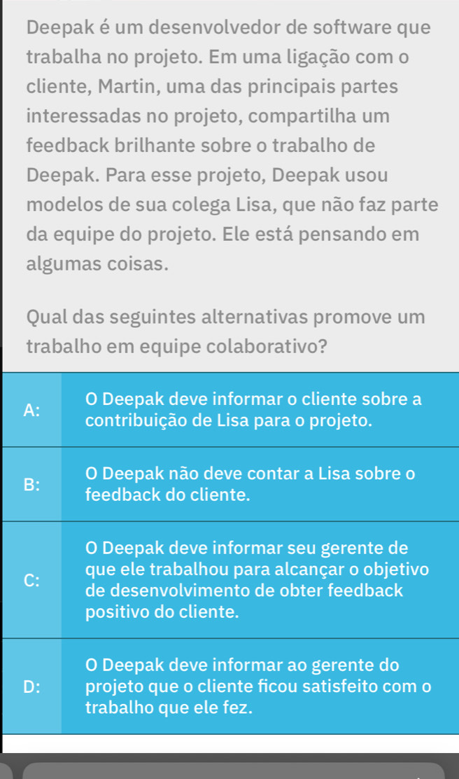 Deepak é um desenvolvedor de software que
trabalha no projeto. Em uma ligação com o
cliente, Martin, uma das principais partes
interessadas no projeto, compartilha um
feedback brilhante sobre o trabalho de
Deepak. Para esse projeto, Deepak usou
modelos de sua colega Lisa, que não faz parte
da equipe do projeto. Ele está pensando em
algumas coisas.
Qual das seguintes alternativas promove um
trabalho em equipe colaborativo?
O Deepak deve informar o cliente sobre a
A: contribuição de Lisa para o projeto.
O Deepak não deve contar a Lisa sobre o
B: feedback do cliente.
O Deepak deve informar seu gerente de
C: que ele trabalhou para alcançar o objetivo
de desenvolvimento de obter feedback
positivo do cliente.
O Deepak deve informar ao gerente do
D: projeto que o cliente ficou satisfeito com o
trabalho que ele fez.