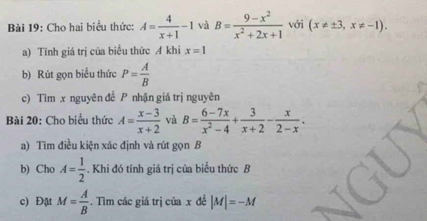 Cho hai biểu thức: A= 4/x+1 -1 và B= (9-x^2)/x^2+2x+1  với (x!= ± 3,x!= -1). 
a) Tính giá trị của biểu thức A khi x=1
b) Rút gọn biểu thức P= A/B 
c) Tìm x nguyên để P nhận giá trị nguyên 
Bài 20: Cho biểu thức A= (x-3)/x+2  và B= (6-7x)/x^2-4 + 3/x+2 - x/2-x . 
a) Tìm điều kiện xác định và rút gọn B 
b) Cho A= 1/2 . Khi đó tính giá trị của biểu thức B
c) Đặt M= A/B . Tìm các giá trị của x đề |M|=-M