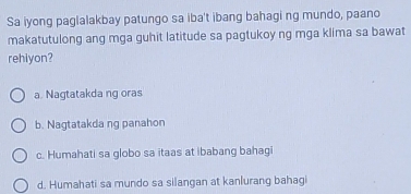 Sa iyong paglalakbay patungo sa iba't ibang bahagi ng mundo, paano
makatutulong ang mga guhit latitude sa pagtukoy ng mga klima sa bawat
rehiyon?
a. Nagtatakda ng oras
b. Nagtatakda ng panahon
c. Humahati sa globo sa itaas at ibabang bahagi
d. Humahati sa mundo sa silangan at kanlurang bahagi