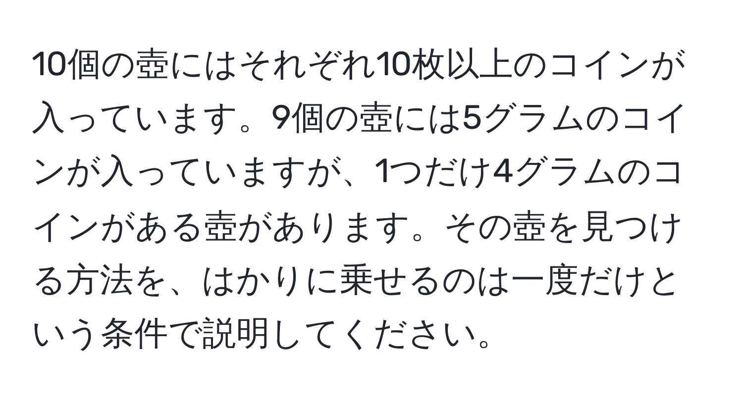 10個の壺にはそれぞれ10枚以上のコインが入っています。9個の壺には5グラムのコインが入っていますが、1つだけ4グラムのコインがある壺があります。その壺を見つける方法を、はかりに乗せるのは一度だけという条件で説明してください。