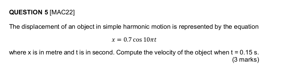 [MAC22] 
The displacement of an object in simple harmonic motion is represented by the equation
x=0.7cos 10π t
where x is in metre and t is in second. Compute the velocity of the object when t=0.15s. 
(3 marks)