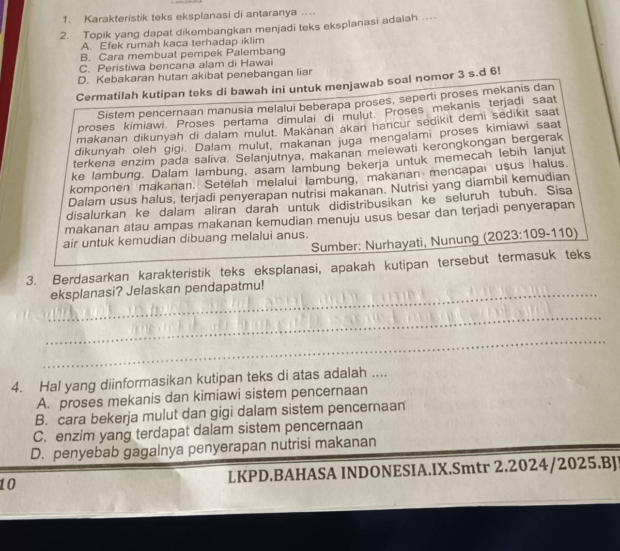 Karakteristik teks eksplanasi di antaranya ....
2. Topik yang dapat dikembangkan menjadi teks eksplanasi adalah …
A. Efek rumah kaca terhadap iklim
B. Cara membuat pempek Palembang
C. Peristiwa bencana alam di Hawai
D. Kebakaran hutan akibat penebangan liar
Cermatilah kutipan teks di bawah ini untuk menjawab soal nomor 3 s.d 6!
Sistem pencernaan manusia melalui beberapa proses, seperti proses mekanis dan
proses kimiawi. Proses pertama dimulai di mulut. Proses mekanis terjadi saat
makanan dikunyah di dalam mulut. Makanan akan hancur sedikit demi sedikit saat
dikunyah oleh gigi. Dalam mulut, makanan juga mengalami proses kimiawi saat
terkena enzim pada saliva. Selanjutnya, makanan melewati kerongkongan bergerak
ke lambung. Dalam lambung, asam lambung bekerja untuk memecah lebih lanjut
komponen makanan. Setelah melalui lambung, makanan mencapai usus halus.
Dalam usus halus, terjadi penyerapan nutrisi makanan. Nutrisi yang diambil kemudian
disalurkan ke dalam aliran darah untuk didistribusikan ke seluruh tubuh. Sisa
makanan atau ampas makanan kemudian menuju usus besar dan terjadi penyerapan
air untuk kemudian dibuang melalui anus.
Sumber: Nurhayati, Nunung ( 2023:109-110)
3. Berdasarkan karakteristik teks eksplanasi, apakah kutipan tersebut termasuk teks
_eksplanasi? Jelaskan pendapatmu!
_
_
4. Hal yang diinformasikan kutipan teks di atas adalah ....
A. proses mekanis dan kimiawi sistem pencernaan
B. cara bekerja mulut dan gigi dalam sistem pencernaan
C. enzim yang terdapat dalam sistem pencernaan
D. penyebab gagalnya penyerapan nutrisi makanan
10 LKPD.BAHASA INDONESIA.IX.Smtr 2.2024/2025.BJ