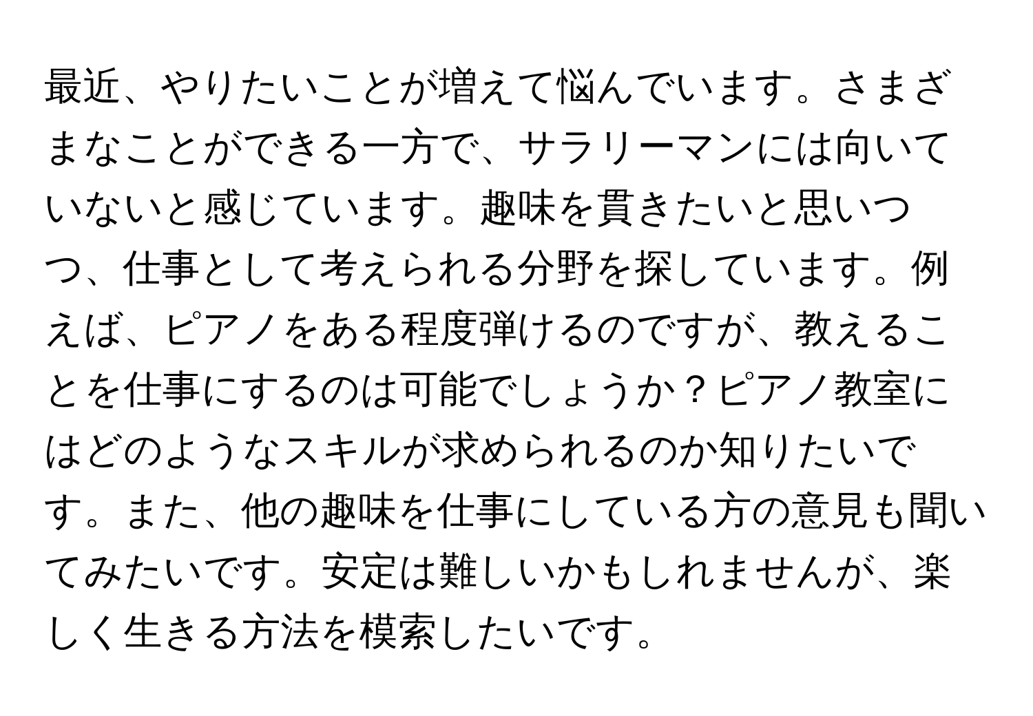 最近、やりたいことが増えて悩んでいます。さまざまなことができる一方で、サラリーマンには向いていないと感じています。趣味を貫きたいと思いつつ、仕事として考えられる分野を探しています。例えば、ピアノをある程度弾けるのですが、教えることを仕事にするのは可能でしょうか？ピアノ教室にはどのようなスキルが求められるのか知りたいです。また、他の趣味を仕事にしている方の意見も聞いてみたいです。安定は難しいかもしれませんが、楽しく生きる方法を模索したいです。