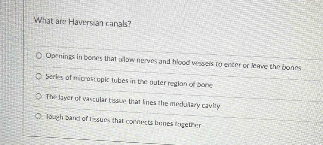 What are Haversian canals?
Openings in bones that allow nerves and blood vessels to enter or leave the bones
Series of microscopic tubes in the outer region of bone
The layer of vascular tissue that lines the medullary cavity
Tough band of tissues that connects bones together