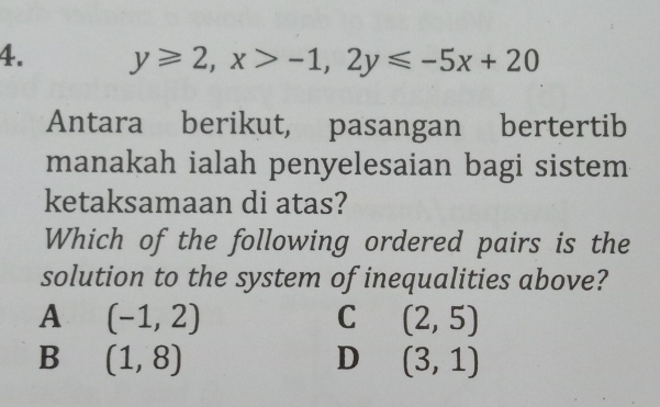 y≥slant 2, x>-1, 2y≤slant -5x+20
Antara berikut, pasangan bertertib
manakah ialah penyelesaian bagi sistem
ketaksamaan di atas?
Which of the following ordered pairs is the
solution to the system of inequalities above?
A (-1,2)
C (2,5)
B (1,8)
D (3,1)