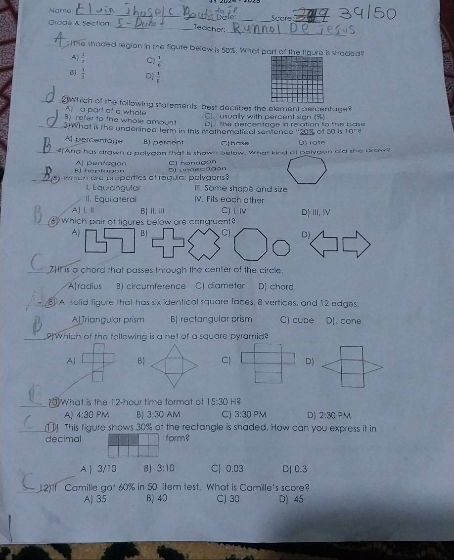 Name __Score:
Date
Grade & Section:
_
_
_Teacher:
_The shaded region in the figure below is 50%. What part of the figure is shaded?
A  1/2 
C)  1/6 
B)  1/3   1/8 
D
_ Which of the following statements best decribes the element percentage?
A) a part of a whole C) usually with percent sign (%)
B) refer to the whole amount D). the percentage in relation to the base
_3What is the underlined term in this mathematical sentence '20% of 50 is 10''?
A) percentage B) percent C)base D) rate
_
41 Ana has drawn a polygon that is shown below. What kind of polygon did she draw?
A) pentagon C) nonagon
B) heptagon D) undecagon
_s) which are properties of regula, polygons?
1. Equiangular III. Same shape and size
II. Equilateral IV. Fits each other
A) I,Ⅱ B) I, Ⅲ C) I. Ⅳ D) III, IV
) Which pair of figures below are congruent?
A)
B)
C)
D)
7t is a chord that passes through the center of the circle.
A)radius B) circumference C) diameter D) chord
81 A solid figure that has six identical square faces, 8 vertices, and 12 edges.
A)Triangular prism B) rectangular prism C) cube D). cone
_9)Which of the following is a net of a square pyramid?
A)
B)
C)
D)
_10 What is the 12-hour time format of 15:30 H?
A) 4:30 PM B) 3:30 AM C) 3:30 PM D) 2:30 PM
_1) This figure shows 30% of the rectangle is shaded. How can you express it in
decimal form?
A  3/10 B) 3:10 C) 0.03 D) 0.3
_12)1f Camille got 60% in 50 item test. What is Camille's score?
A) 35 B) 40 C) 30 D) 45