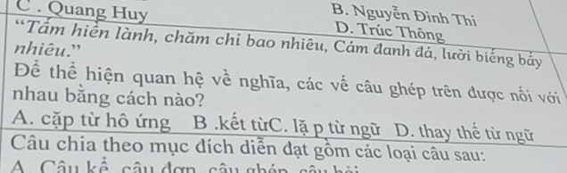 B. Nguyễn Đình Thi
C Quang Huy D. Trúc Thông
*Tầm hiền lành, chăm chi bao nhiêu, Cám đanh đá, lười biếng bảy
nhiêu.”
Để thể hiện quan hệ về nghĩa, các về câu ghép trên được nối với
nhau bằng cách nào?
A. cặp từ hô ứng B.kết từC. lặ p từ ngữ D. thay thế từ ngữ
Câu chia theo mục đích diễn đạt gồm các loại câu sau:
A Câu kế câu đơn, câu ghén s