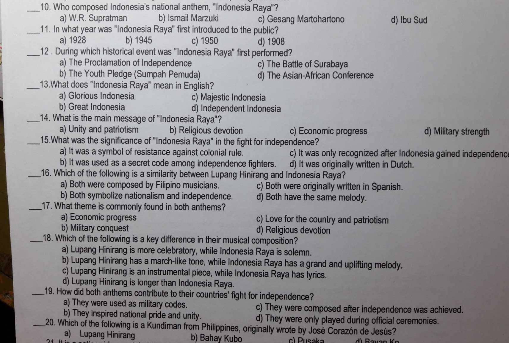 Who composed Indonesia's national anthem, "Indonesia Raya"?
a) W.R. Supratman b) Ismail Marzuki c) Gesang Martohartono d) Ibu Sud
_11. In what year was "Indonesia Raya" first introduced to the public?
a) 1928 b) 1945 c) 1950 d) 1908
_12 . During which historical event was "Indonesia Raya" first performed?
a) The Proclamation of Independence c) The Battle of Surabaya
b) The Youth Pledge (Sumpah Pemuda) d) The Asian-African Conference
_13.What does "Indonesia Raya" mean in English?
a) Glorious Indonesia c) Majestic Indonesia
b) Great Indonesia d) Independent Indonesia
_14. What is the main message of "Indonesia Raya"?
a) Unity and patriotism b) Religious devotion c) Economic progress d) Military strength
_15.What was the significance of "Indonesia Raya" in the fight for independence?
a) It was a symbol of resistance against colonial rule. c) It was only recognized after Indonesia gained independenc
b) It was used as a secret code among independence fighters. d) It was originally written in Dutch.
_16. Which of the following is a similarity between Lupang Hinirang and Indonesia Raya?
a) Both were composed by Filipino musicians. c) Both were originally written in Spanish.
b) Both symbolize nationalism and independence. d) Both have the same melody.
_17. What theme is commonly found in both anthems?
a) Economic progress c) Love for the country and patriotism
b) Military conquest d) Religious devotion
_18. Which of the following is a key difference in their musical composition?
a) Lupang Hinirang is more celebratory, while Indonesia Raya is solemn.
b) Lupang Hinirang has a march-like tone, while Indonesia Raya has a grand and uplifting melody.
c) Lupang Hinirang is an instrumental piece, while Indonesia Raya has lyrics.
d) Lupang Hinirang is longer than Indonesia Raya.
_19. How did both anthems contribute to their countries' fight for independence?
a) They were used as military codes. c) They were composed after independence was achieved.
b) They inspired national pride and unity. d) They were only played during official ceremonies.
_20. Which of the following is a Kundiman from Philippines, originally wrote by José Corazón de Jesús?
a) Lupang Hinirang b) Bahay Kubo c) Pusaka
74