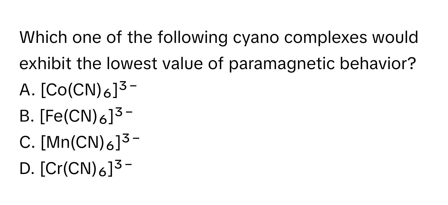 Which one of the following cyano complexes would exhibit the lowest value of paramagnetic behavior?
A. [Co(CN)₆]³⁻
B. [Fe(CN)₆]³⁻
C. [Mn(CN)₆]³⁻
D. [Cr(CN)₆]³⁻