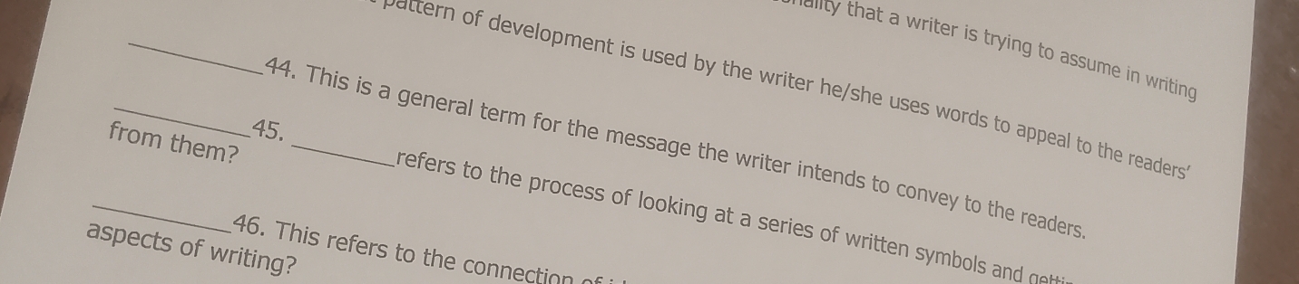 dlity hat a writer is trying to assume in writin 
w attern of development is used by the writer he/she uses words to appeal to the readers . 
45. 
_from them? 14. This is a general term for the message the writer intends to convey to the readers 
refers to the process of looking at a series of written symbols and n 
aspects of writing? 
46. This refers to the connection