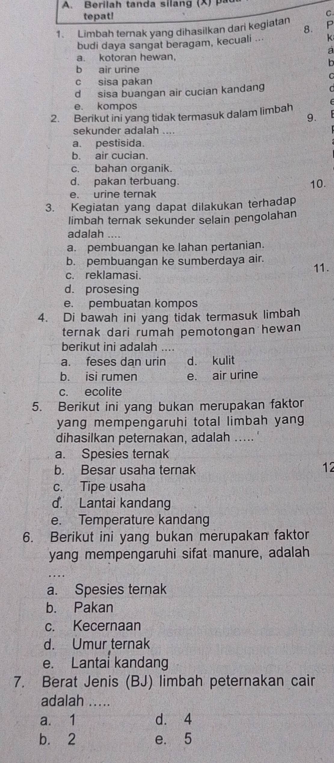 erilah tanda silang (X )   
tepat!
C.
8.
1. Limbah ternak yang dihasilkan dari kegiatan P
budi daya sangat beragam, kecuali ...
k
a
a. kotoran hewan,
b
b air urine
C
c sisa pakan
d sisa buangan air cucian kandang
a
e. kompos
2. Berikut ini yang tidak termasuk dalam limbah
9.
sekunder adalah ....
a. pestisida.
b. air cucian.
c. bahan organik.
d. pakan terbuang. 10.
e. urine ternak
3. Kegiatan yang dapat dilakukan terhadap
limbah ternak sekunder selain pengolahan
adalah ....
a. pembuangan ke lahan pertanian.
b. pembuangan ke sumberdaya air.
c. reklamasi.
11.
d. prosesing
e. pembuatan kompos
4. Di bawah ini yang tidak termasuk limbah
ternak dari rumah pemotongan hewan
berikut ini adalah ....
a. feses dan urin d. kulit
b. isi rumen e. air urine
c. ecolite
5. Berikut ini yang bukan merupakan faktor
yang mempengaruhi total limbah yang
dihasilkan peternakan, adalah ..... '
a. Spesies ternak
b. Besar usaha ternak 12
c. Tipe usaha
d. Lantai kandang
e. Temperature kandang
6. Berikut ini yang bukan merupakan faktor
yang mempengaruhi sifat manure, adalah
a. Spesies ternak
b. Pakan
c. Kecernaan
d. Umur ternak
e. Lantai kandang
7. Berat Jenis (BJ) limbah peternakan cair
adalah .....
a. 1 d. 4
b. 2 e. 5