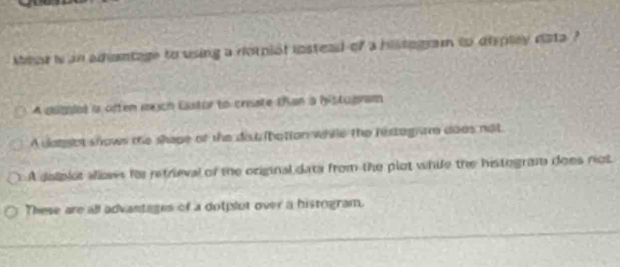 Mhr is an adantage to using a rorniot instead of a histogram to displey data ?
A dugiot i often mach Eastor to crisate than a histogram
A datsot shows the shape of the distribation while the histag am doos not
A delplot allowes for retrieval of the original data from the plot while the histegram does not
These are all advantages of a dotplut over a histogram.