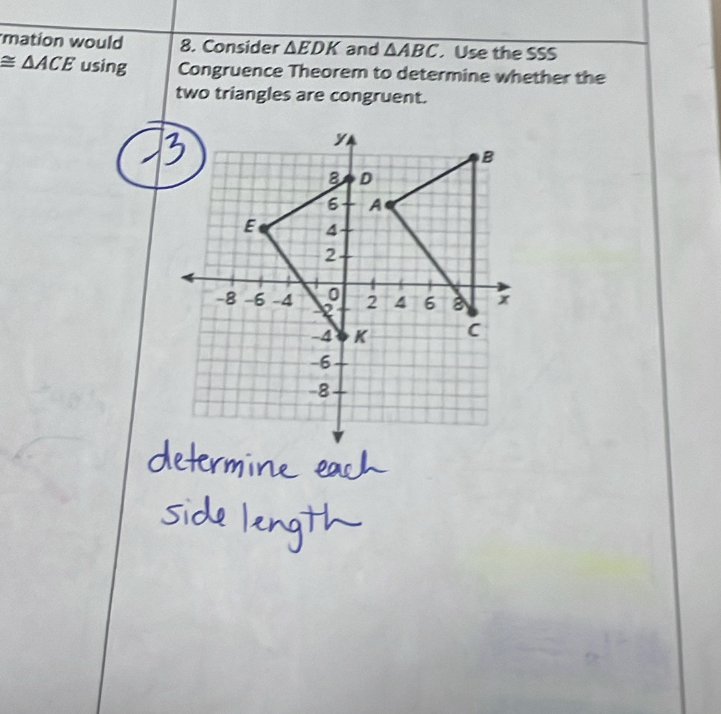 mation would 8. Consider △ EDK and △ ABC Use the SSS
≌ △ ACE using Congruence Theorem to determine whether the 
two triangles are congruent.