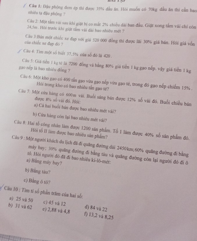 Đậu phộng đem ép thì được 35% dầu ăn. Hỏi muốn có 70kg đầu ăn thì cần bao
nhiêu tạ đậu phộng ?
Câu 2: Một tấm vài sau khi giặt bị co mắt 2% chiều dài ban đầu. Giặt xong tấm vái chỉ còn
24,5m. Hỏi trước khi giặt tấm vài dài bao nhiêu mét ?
Cầu 3:Bán một chiếc xe đạp với giá 520 000 đồng thì được lãi 30% giá bán. Hỏi giá vốn
của chiếc xe đạp đó ?
Câu 4: Tìm một số biết 37,5% của số đó là 420 .
Câu 5: Giá tiền 1 kg tẻ là 7200 đồng và bằng 80% giá tiền 1 kg gạo nếp. vậy giá tiền 1 kg
gạo nếp là bao nhiêu đồng ?
Câu 6: Một kho gạo có 400 tấn gạo vừa gạo nếp vừa gạo tẻ, trong đó gạo nếp chiếm 15% .
Hỏi trong kho có bao nhiêu tấn gạo tẻ?
Câu 7: Một cửa hàng có 600m vái. Buổi sáng bán được 12% số vài đó. Buổi chiều bán
được 8% số vài đó. Hỏi:
a) Cá hai buổi bán được bao nhiêu mét vải?
b) Cứa hàng còn lại bao nhiêu mét vải?
Câu 8: Hai tổ công nhân làm được 1200 sản phẩm. Tổ 1 làm được 40% số sản phẩm đó.
Hỏi tổ II làm được bao nhiêu sản phẩm?
Câu 9 : Một người khách du lịch đã đi quãng đường dài 2450km;60% quãng đường đi bằng
máy bay; 30% quãng đường đi băng tàu và quăng đường còn lại người đó đi ô
tô, Hội người đó đã đí bao nhiêu ki-lô-mét:
a) Bảng máy bay?
b) Bằng tàu?
c) Bảng ô tô?
Câu 10 : Tìm tỉ số phần trăm của hai số:
a) 25 và 50 c) 45 và 12 d) 84 và 22
b) 31 và 62 c) 2,88 và 4,8 f) 13,2 và 8,25
