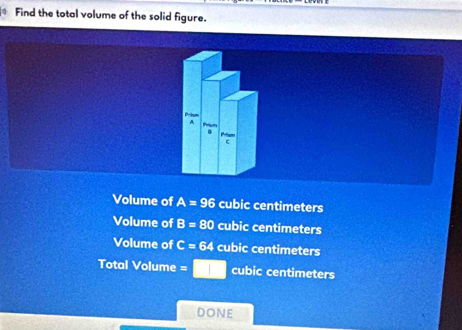 Find the total volume of the solid figure.
Volume of A=96 cubic centimeters
Volume of B=80 cubic centimeters
Volume of C=64 cubic centimeters
Total Volume s □ cubic centimeters
DONE