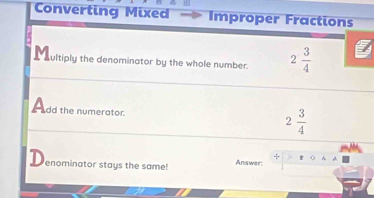 Converting Mixed Improper Fractions 
M ultiply the denominator by the whole number. 2 3/4 
A dd the numerator.
2 3/4 
+ a A 
D enominator stays the same! 
Answer: