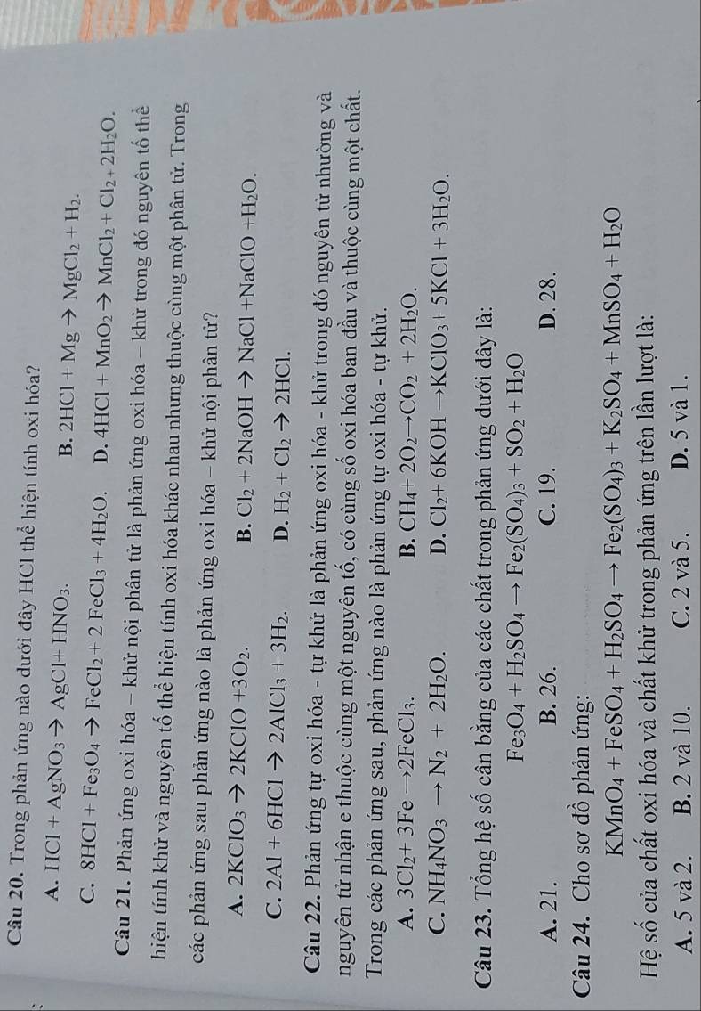Trong phản ứng nào dưới đây HCl thể hiện tính oxi hóa?
A. HCl+AgNO_3to AgCl+HNO_3.
B. 2HCl+Mgto MgCl_2+H_2.
C. 8HCl+Fe_3O_4to FeCl_2+2FeCl_3+4H_2O. D. 4HCl+MnO_2to MnCl_2+Cl_2+2H_2O.
Câu 21. Phản ứng oxi hóa - khử nội phân tử là phản ứng oxi hóa - khử trong đó nguyên tố thể
hiện tính khử và nguyên tố thể hiện tính oxi hóa khác nhau nhưng thuộc cùng một phân tử. Trong
các phản ứng sau phản ứng nào là phản ứng oxi hóa - khử nội phân tử?
A. 2KClO_3to 2KClO+3O_2. B. Cl_2+2NaOHto NaCl+NaClO+H_2O.
C. 2Al+6HClto 2AlCl_3+3H_2. D. H_2+Cl_2to 2HCl.
Câu 22. Phản ứng tự oxi hóa - tự khử là phản ứng oxi hóa - khử trong đó nguyên tử nhường và
nguyên tử nhận e thuộc cùng một nguyên tố, có cùng số oxi hóa ban đầu và thuộc cùng một chất.
Trong các phản ứng sau, phản ứng nào là phản ứng tự oxi hóa - tự khử.
A. 3Cl_2+3Feto 2FeCl_3. B. CH_4+2O_2to CO_2+2H_2O.
C. NH_4NO_3to N_2+2H_2O. D. Cl_2+6KOHto KClO_3+5KCl+3H_2O.
Câu 23. Tổng hệ số cân bằng của các chất trong phản ứng dưới đây là:
Fe_3O_4+H_2SO_4to Fe_2(SO_4)_3+SO_2+H_2O
A. 21. B. 26. C. 19. D. 28.
Câu 24. Cho sơ đồ phản ứng:
KMnO_4+FeSO_4+H_2SO_4to Fe_2(SO_4)_3+K_2SO_4+MnSO_4+H_2O
Hệ số của chất oxi hóa và chất khử trong phản ứng trên lần lượt là:
A. 5 và 2. B. 2 và 10. C. 2 và 5. D. 5 và 1.