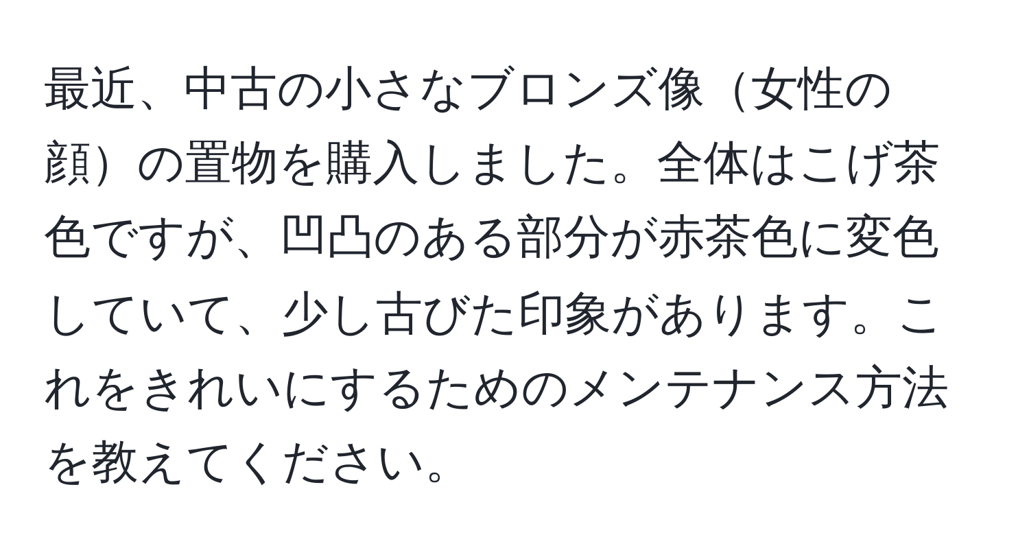 最近、中古の小さなブロンズ像女性の顔の置物を購入しました。全体はこげ茶色ですが、凹凸のある部分が赤茶色に変色していて、少し古びた印象があります。これをきれいにするためのメンテナンス方法を教えてください。