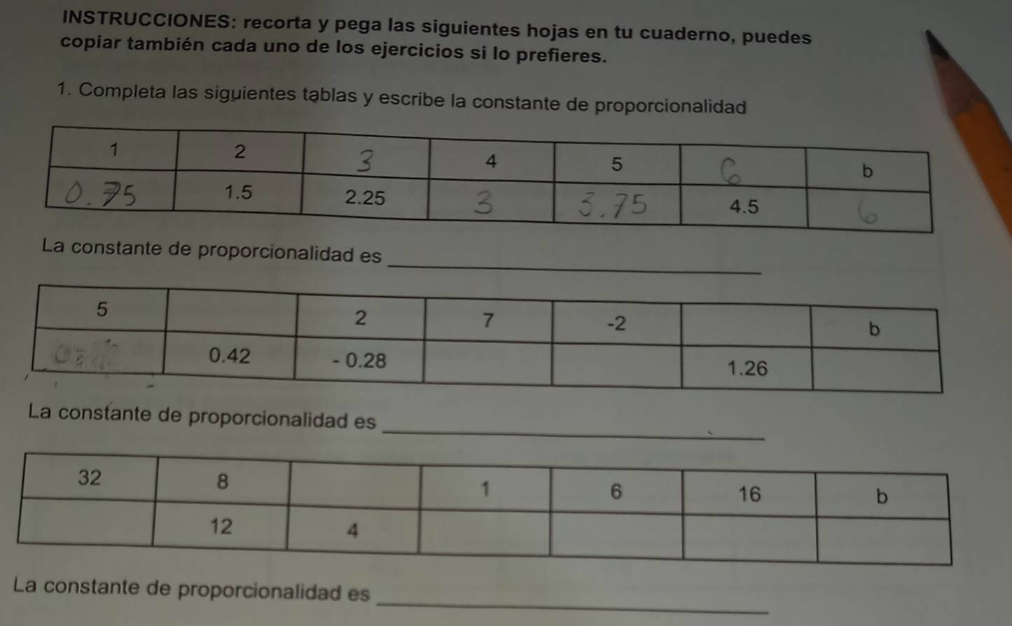 INSTRUCCIONES: recorta y pega las siguientes hojas en tu cuaderno, puedes 
copiar también cada uno de los ejercicios si lo prefieres. 
1. Completa las siguientes tąblas y escribe la constante de proporcionalidad 
_ 
La constante de proporcionalidad es 
_ 
La constante de proporcionalidad es 
_ 
La constante de proporcionalidad es