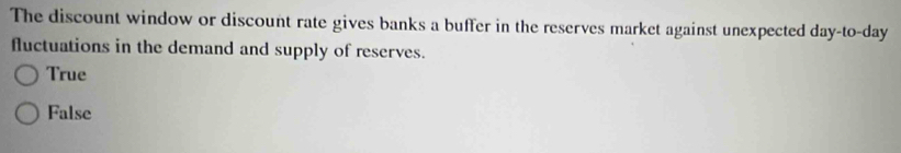 The discount window or discount rate gives banks a buffer in the reserves market against unexpected day -to- day
fluctuations in the demand and supply of reserves.
True
False