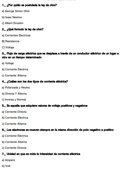 1._ ¿Por quién es postulada la ley de ohm?
a) George Simon Ohm
b) Isaac Newton
c) Albert Einstein
2._¿Qué formulo la ley de ohm?
a) Corrientes Electricas
B) Resistencia
C) Voltaje
3._ Flujo de carga eléctrica que se desplaza a través de un conductor eléctrico de un lugar a
otro en un tiempo determinado
a) Voltaje
b) Corriente Electrica
c) Corriente Alterna
4._ Cuáles son los dos tipos de corriente eléctrica?
a) Polarizada y Neutra
b) Directa Y Alterna
c) Inversa y Normal
5._ Es aquella que adquiere valores de voltaje positivos y negativos
a) Corriente Directa
b) Corriente Eléctrica
c) Corriente Alterna
6._ Los electrones se mueven siempre en la misma dirección de polo negativo a positivo
a) Corriente Eléctrica
b) Corriente Alterna
c) Corriente Directa
7._ Unidad en que se mide la intensidad de corriente eléctrica
a) Ampere
b) Volt