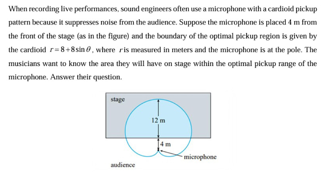 When recording live performances, sound engineers often use a microphone with a cardioid pickup 
pattern because it suppresses noise from the audience. Suppose the microphone is placed 4 m from 
the front of the stage (as in the figure) and the boundary of the optimal pickup region is given by 
the cardioid r=8+8sin θ , where £ is measured in meters and the microphone is at the pole. The 
musicians want to know the area they will have on stage within the optimal pickup range of the 
microphone. Answer their question.