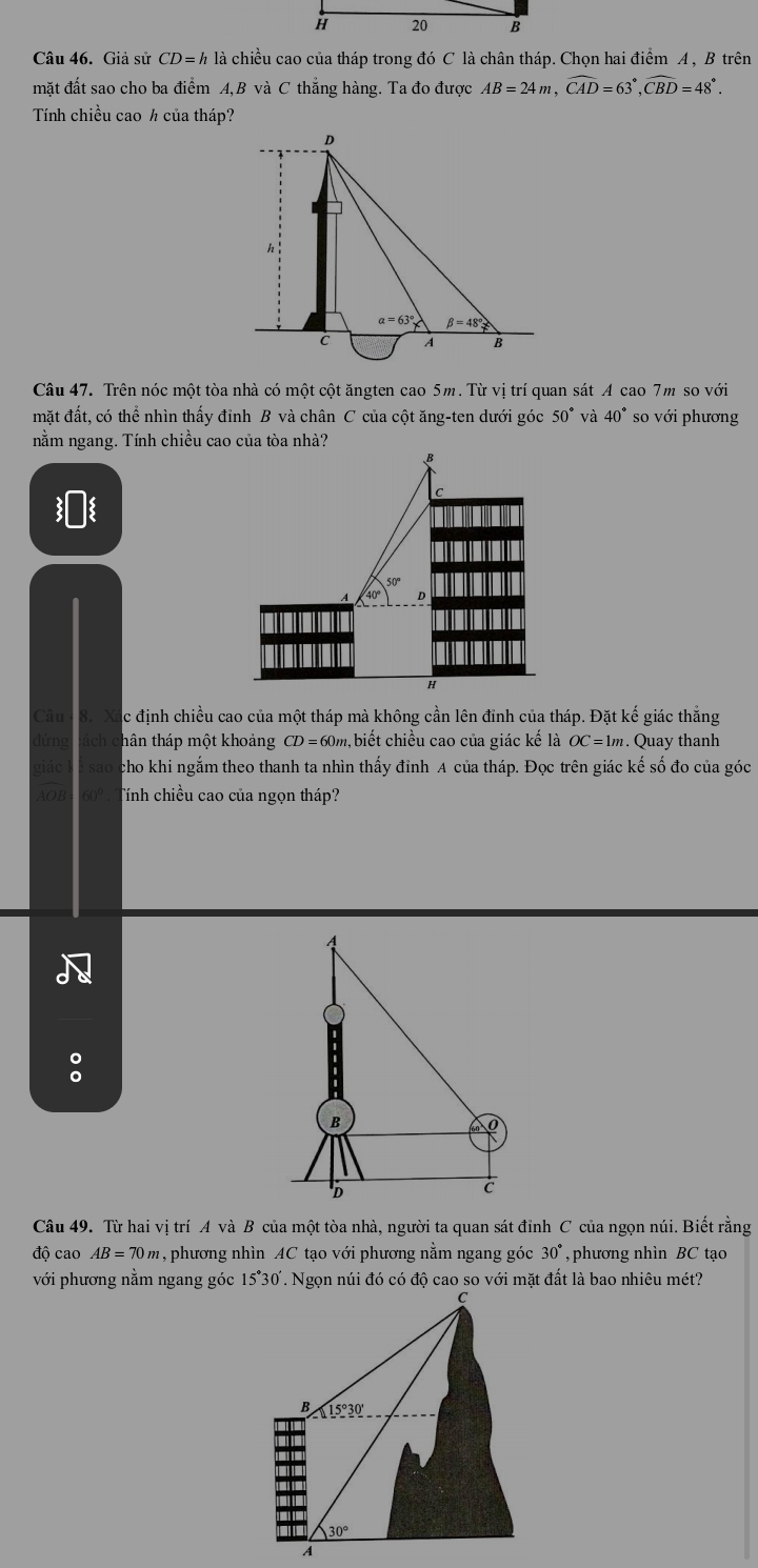 Giả sử CD=h là chiều cao của tháp trong đó C là chân tháp. Chọn hai điểm A , B trên
mặt đất sao cho ba điểm A,B và C thẳng hàng. Ta đo được AB=24m,widehat CAD=63°,widehat CBD=48°.
Tính chiều cao ½ của tháp?
D
h
alpha =63° beta =48°
C A B
Câu 47. Trên nóc một tòa nhà có một cột ăngten cao 5m. Từ vị trí quan sát A cao 7m so với
mặt đất, có thể nhìn thấy đỉnh B và chân C của cột ăng-ten dưới góc 50° và 40° so với phương
nằm ngang. Tính chiều cao của tòa nhà?
B
D
H
Câu c định chiều cao của một tháp mà không cần lên đỉnh của tháp. Đặt kế giác thắng
đứng thân tháp một khoảng CD=60m , biết chiều cao của giác kế là OC=1m. Quay thanh
giác cho khi ngắm theo thanh ta nhìn thấy đỉnh A của tháp. Đọc trên giác kế số đo của góc
AOB Tính chiều cao của ngọn tháp?
:
Câu 49. Từ hai vị trí A và B của một tòa nhà, người ta quan sát đỉnh C của ngọn núi. Biết rằng
độ cao AB=70m , phương nhìn AC tạo với phương nằm ngang góc 30° , phương nhìn BC tạo
với phương nằm ngang góc 15°30. Ngọn núi đó có độ cao so với mặt đất là bao nhiêu mét?