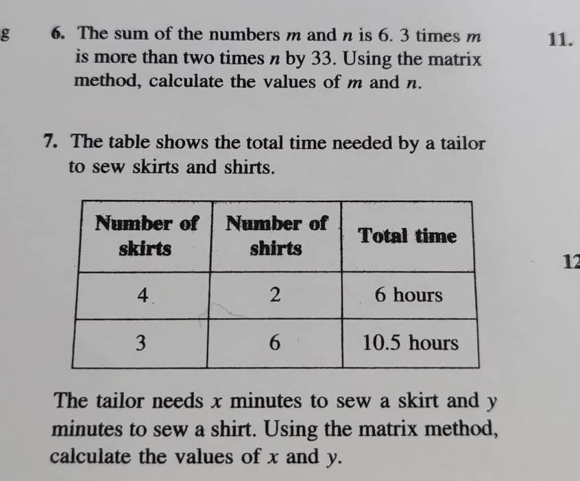 The sum of the numbers m and n is 6. 3 times m 11. 
is more than two times n by 33. Using the matrix 
method, calculate the values of m and n. 
7. The table shows the total time needed by a tailor 
to sew skirts and shirts. 
12 
The tailor needs x minutes to sew a skirt and y
minutes to sew a shirt. Using the matrix method, 
calculate the values of x and y.