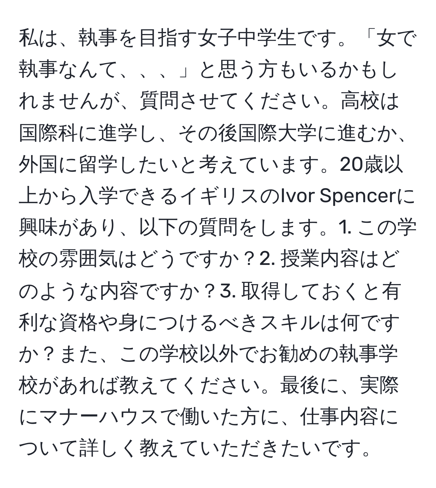 私は、執事を目指す女子中学生です。「女で執事なんて、、、」と思う方もいるかもしれませんが、質問させてください。高校は国際科に進学し、その後国際大学に進むか、外国に留学したいと考えています。20歳以上から入学できるイギリスのIvor Spencerに興味があり、以下の質問をします。1. この学校の雰囲気はどうですか？2. 授業内容はどのような内容ですか？3. 取得しておくと有利な資格や身につけるべきスキルは何ですか？また、この学校以外でお勧めの執事学校があれば教えてください。最後に、実際にマナーハウスで働いた方に、仕事内容について詳しく教えていただきたいです。