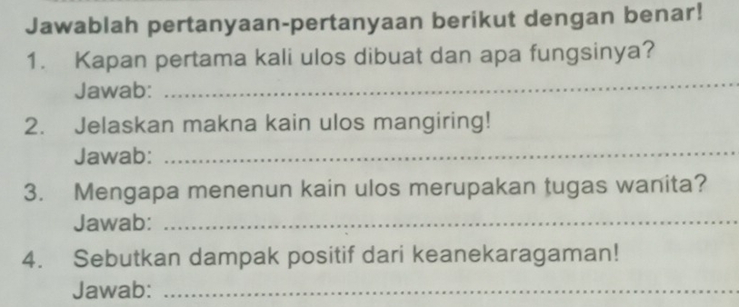 Jawablah pertanyaan-pertanyaan berikut dengan benar! 
1. Kapan pertama kali ulos dibuat dan apa fungsinya? 
Jawab: 
_ 
2. Jelaskan makna kain ulos mangiring! 
Jawab: 
_ 
3. Mengapa menenun kain ulos merupakan tugas wanita? 
Jawab:_ 
4. Sebutkan dampak positif dari keanekaragaman! 
Jawab:_