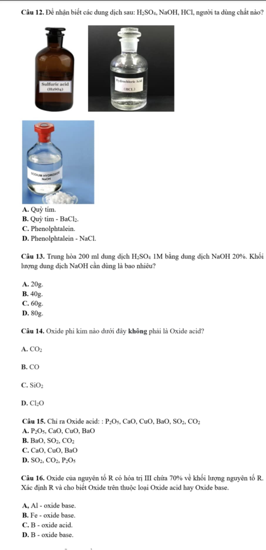 Đề nhận biết các dung dịch sau: H_2SO_4, NaOH, HC El, người ta dùng chất nào?
Sulfuric acid
(H2SO4)
A. Quỳ tím.
B. Quỳ tím - BaCl₂.
C. Phenolphtalein.
D. Phenolphtalein - NaCl
Câu 13. Trung hòa 200 ml dung dịch H₂SO₄ 1M bằng dung dịch NaOH 20%. Khối
lượng dung dịch NaOH cần dùng là bao nhiêu?
A. 20g.
B. 40g.
C. 60g.
D. 80g.
Câu 14. Oxide phi kim nào dưới đây không phải là Oxide acid?
A. CO_2
B. CO
C. SiO_2
D. Cl_2O
Câu 15. Chỉ ra Oxide acid: : P_2O_5, CaO, CuO, BaO, SO_2, CO_2
A. P_2O_5, CaO, CuO, BaO
B. BaO, SO_2, CO_2
C. CaO, CuO, BaO
D. SO_2, CO_2, P_2O_5
Câu 16. Oxide của nguyên tố R có hóa trị III chứa 70% về khối lượng nguyên tố R.
Xác định R và cho biết Oxide trên thuộc loại Oxide acid hay Oxide base.
A, Al - oxide base.
B. Fe - oxide base.
C. B - oxide acid.
D. B - oxide base.