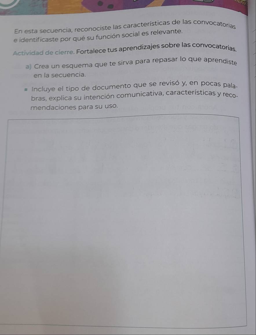 En esta secuencia, reconociste las características de las convocatorias 
e identificaste por qué su función social es relevante. 
Actividad de cierre. Fortalece tus aprendizajes sobre las convocatorias. 
a) Crea un esquema que te sirva para repasar lo que aprendiste 
en la secuencia. 
Incluye el tipo de documento que se revisó y, en pocas pala- 
bras, explica su intención comunicativa, características y reco- 
mendaciones para su uso.