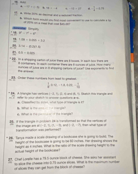 (31, (2) 16. Add:
a. -17+(-5) b. 16+-4 C. -12+27 d. - 1/4 +0.75
17. a. Write 20% as decimal and a reduced fraction.
m)
b. Which form would you find most convenient to use to calculate a tip
of 20% on a meal that cost $45.00?
Generalize Simplify.
18.
(15, 27) 9^2-7^2+6^0
19. (24) 1.09+0.055+3.2
(21, 24) 20. 3.14-(0.2)(1.5)
21. (25) 0.5/ 0.025
22. In a shipping carton of juice there are 8 boxes. In each box there are
(15) 8 containers. In each container there are 8 ounces of juice. How many
ounces of juice are in 8 shipping cartons of juice? Use exponents to find
the answer.
23. Order these numbers from least to greatest.
(10,1) 21
 1/8 ,0.12,-1.8,0.22,- 1/10 
24. A triangle has vertices (-2,1),(2,4) and (6,1). Sketch this triangle and
refer to your sketch to answer questions a-c.
a. Classified by sides, what type of triangle is it?
b. What is the ares of the triangle?
c. What is the permater of the triangle?
25. If the triangle in problem 24 is transformed so that the vertices of
(26) the image are at (-2,1),(1,-3) , and (-2,-7) , then what type of
transformation was performed?
26. Tanya made a scale drawing of a bookcase she is going to build. The
(29) height of the bookcase is going to be 60 inches. Her drawing shows the
height as 4 inches. What is the ratio of the scale drawing height to the
actual height of the bookcase?
27. Chef Lorelle has a 79.5 ounce block of cheese. She asks her assistant
(25) to slice the cheese into 0.75 ounce slices. What is the maximum number
of slices they can get from the block of cheese?