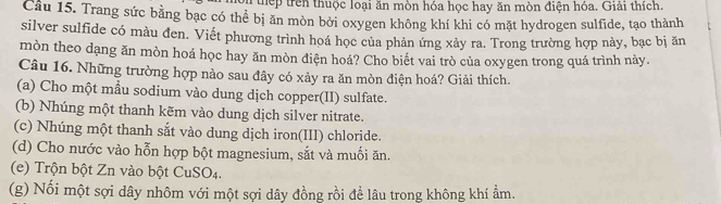 thếp trên thuộc loại ăn mòn hóa học hay ăn mòn điện hóa. Giải thích 
Cầu 15. Trang sức bằng bạc có thể bị ăn mòn bởi oxygen không khí khi có mặt hydrogen sulfide, tạo thành 
silver sulfide có màu đen. Viết phương trình hoá học của phản ứng xảy ra. Trong trường hợp này, bạc bị ăn 
mòn theo dạng ăn mòn hoá học hay ăn mòn điện hoá? Cho biết vai trò của oxygen trong quá trình này. 
Câu 16. Những trường hợp nào sau đây có xảy ra ăn mòn điện hoá? Giải thích. 
(a) Cho một mầu sodium vào dung dịch copper(II) sulfate. 
(b) Nhúng một thanh kẽm vào dung dịch silver nitrate. 
(c) Nhúng một thanh sắt vào dung dịch iron(III) chloride. 
(d) Cho nước vào hỗn hợp bột magnesium, sắt và muối ăn. 
(e) Trộn bột Zn vào bột CuSO4. 
(g) Nối một sợi dây nhôm với một sợi dây đồng rồi để lâu trong không khí ẩm.