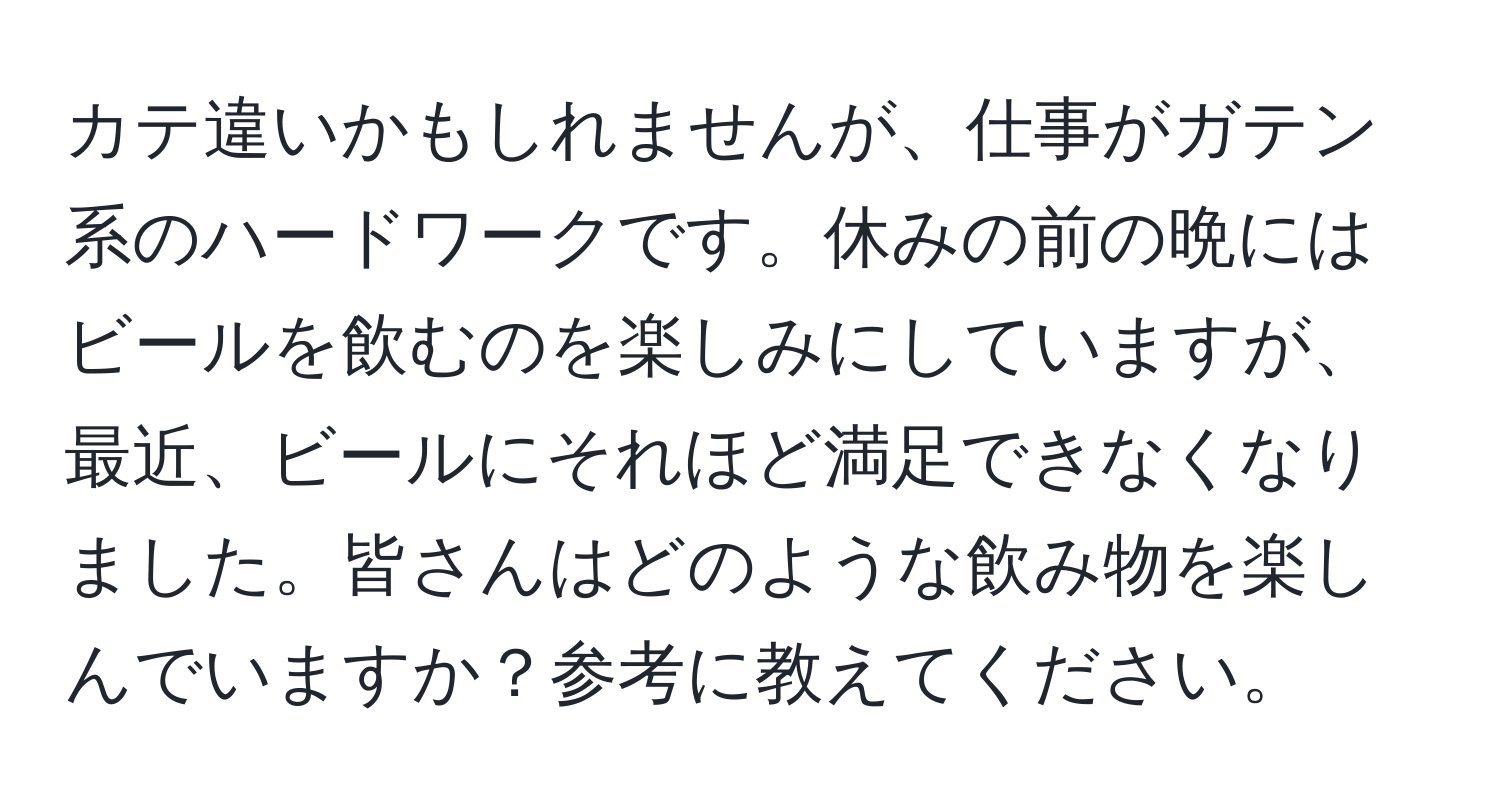 カテ違いかもしれませんが、仕事がガテン系のハードワークです。休みの前の晩にはビールを飲むのを楽しみにしていますが、最近、ビールにそれほど満足できなくなりました。皆さんはどのような飲み物を楽しんでいますか？参考に教えてください。