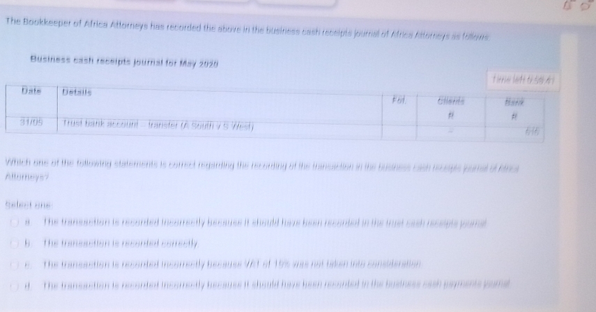 The Bookkeeper of Africa Attorneys has recorded the above in the business cash receipts journal of Africa Attorneys as follovs
Business cash receipts journal for May 2020
Which one of the followind s 
Allomeys?
Select one
ểt e
B Thể te

The tass s to i
d The transaction is