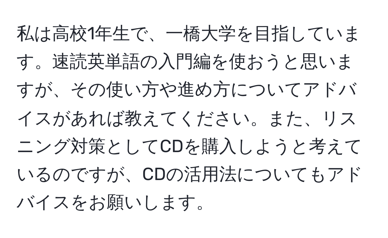 私は高校1年生で、一橋大学を目指しています。速読英単語の入門編を使おうと思いますが、その使い方や進め方についてアドバイスがあれば教えてください。また、リスニング対策としてCDを購入しようと考えているのですが、CDの活用法についてもアドバイスをお願いします。