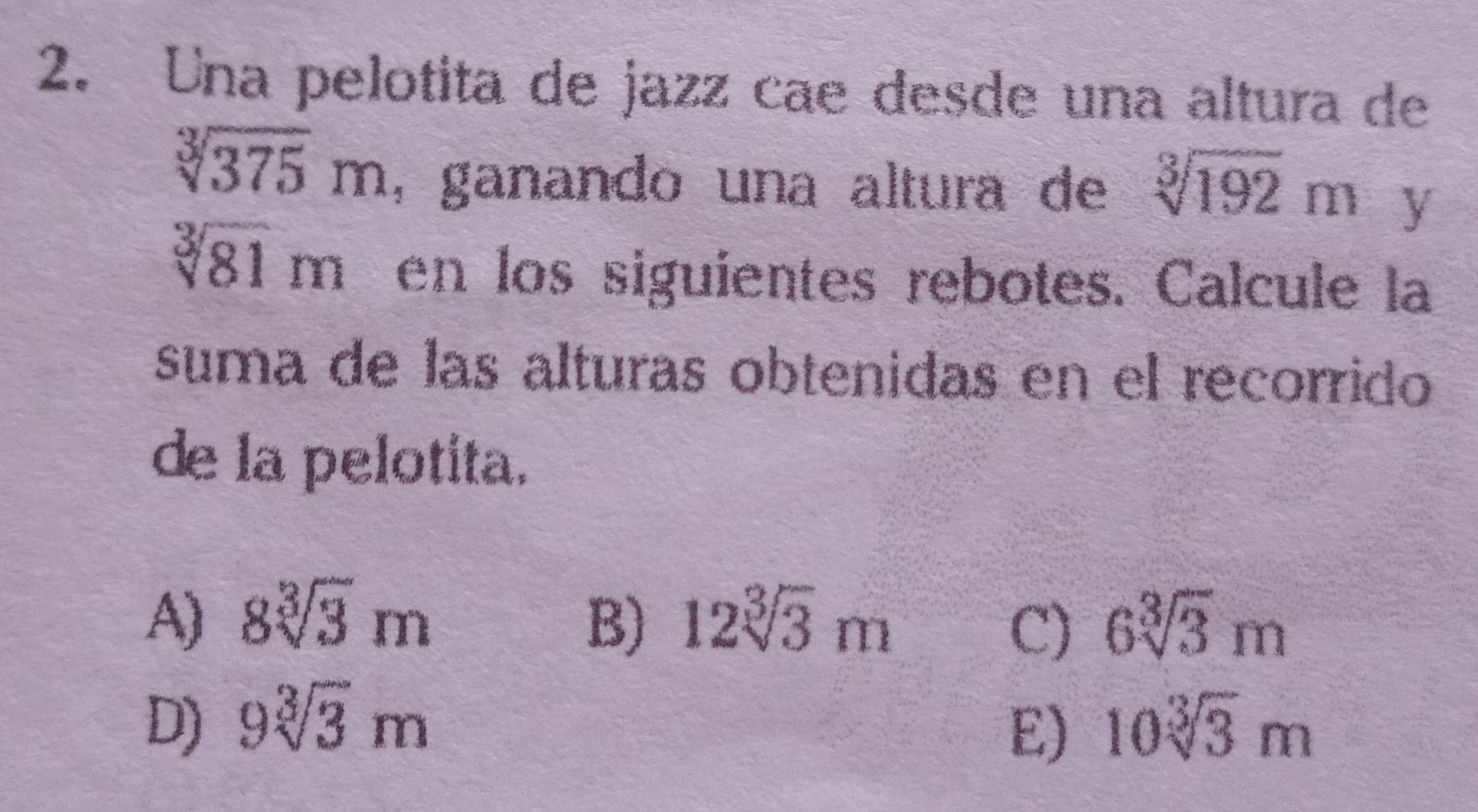 Una pelotita de jazz cae desde una altura de
sqrt[3](375)m , ganando una altura de sqrt[3](192)m y
sqrt[3](81)m en los siguientes rebotes. Calcule la
suma de las alturas obtenidas en el recorrido
de la pelotita.
A) 8sqrt[3](3)m B) 12sqrt[3](3)m 6sqrt[3](3)m
C)
D) 9sqrt[3](3)m 10sqrt[3](3)m
E)