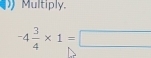 Multiply,
-4 3/4 * 1=□