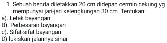 Sebuah benda diletakkan 20 cm didepan cermin cekung yg
mempunyai jari-jari kelengkungan 30 cm. Tentukan:
a). Letak bayangan
B). Perbesaran bayangan
c). Sifat-sifat bayangan
D) lukiskan jalannya sinar