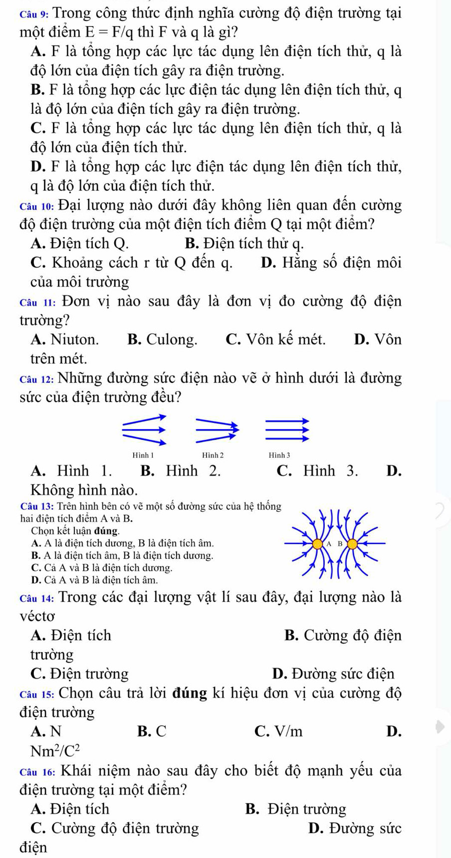 ca# 9: Trong công thức định nghĩa cường độ điện trường tại
một điểm E=F/q thì F và q là gì?
A. F là tổng hợp các lực tác dụng lên điện tích thử, q là
độ lớn của điện tích gây ra điện trường.
B. F là tổng hợp các lực điện tác dụng lên điện tích thử, q
là độ lớn của điện tích gây ra điện trường.
C. F là tổng hợp các lực tác dụng lên điện tích thử, q là
độ lớn của điện tích thử.
D. F là tổng hợp các lực điện tác dụng lên điện tích thử,
q là độ lớn của điện tích thử.
cai 10: Đại lượng nào dưới đây không liên quan đến cường
độ điện trường của một điện tích điểm Q tại một điểm?
A. Điện tích Q. B. Điện tích thử q.
C. Khoảng cách r từ Q đến q. D. Hằng số điện môi
của môi trường
ca n: Đơn vị nào sau đây là đơn vị đo cường độ điện
trường?
A. Niuton. B. Culong. C. Vôn kế mét. D. Vôn
trên mét.
cau 12: Những đường sức điện nào vẽ ở hình dưới là đường
sức của điện trường đều?
Hình 1 Hình 2 Hinh 3
A. Hình 1. B. Hình 2. C. Hình 3. D.
Không hình nào.
Câu 13: Trên hình bên có vẽ một số đường sức của hệ thố
hai điện tích điểm A và B.
Chọn kết luận đúng.
A. A là điện tích dương, B là điện tích âm.
B. A là điện tích âm, B là điện tích dương.
C. Cả A và B là điện tích dương.
D. Cả A và B là điện tích âm.
cái 14: Trong các đại lượng vật lí sau đây, đại lượng nào là
vécto
A. Điện tích B. Cường độ điện
trường
C. Điện trường D. Đường sức điện
cau 1s: Chọn câu trả lời đúng kí hiệu đơn vị của cường độ
điện trường
A. N B. C C. V/m D.
Nm^2/C^2
Cât 16: Khái niệm nào sau đây cho biết độ mạnh yếu của
điện trường tại một điểm?
A. Điện tích B. Điện trường
C. Cường độ điện trường D. Đường sức
điện