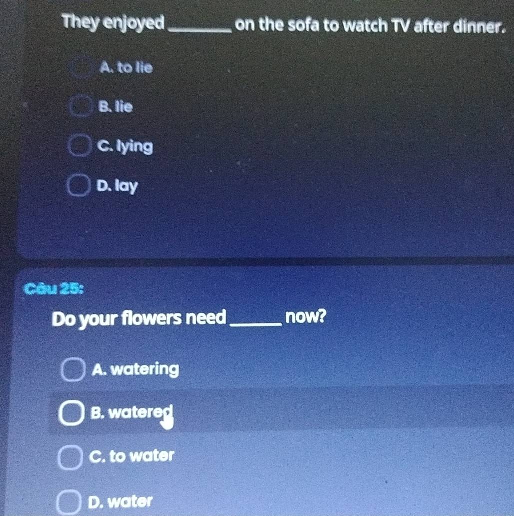 They enjoyed _on the sofa to watch TV after dinner.
A. to lie
B. lie
C. lying
D. lay
Câu 25:
Do your flowers need_ now?
A. watering
B. watered
C. to water
D. water