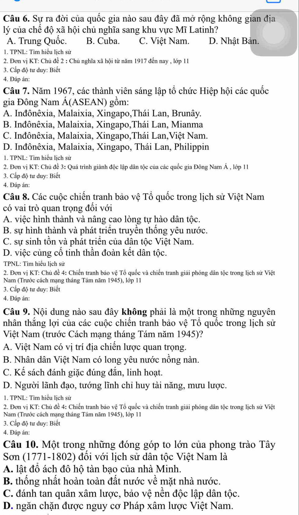 Sự ra đời của quốc gia nào sau đây đã mở rộng không gian địa
lý của chế độ xã hội chủ nghĩa sang khu vực Mĩ Latinh?
A. Trung Quốc. B. Cuba. C. Việt Nam. D. Nhật Bản.
1. TPNL: Tìm hiểu lịch sử
2. Đơn vị KT: Chủ đề 2 : Chủ nghĩa xã hội từ năm 1917 đến nay , lớp 11
3. Cấp độ tư duy: Biết
4. Đáp án:
Câu 7. Năm 1967, các thành viên sáng lập tổ chức Hiệp hội các quốc
gia Đông Nam Á(ASEAN) gồm:
A. Inđônêxia, Malaixia, Xingapo,Thái Lan, Brunây.
B. Inđônêxia, Malaixia, Xingapo,Thái Lan, Mianma
C. Inđônêxia, Malaixia, Xingapo,Thái Lan,Việt Nam.
D. Inđônêxia, Malaixia, Xingapo, Thái Lan, Philippin
1. TPNL: Tìm hiểu lịch sử
2. Đơn vị KT: Chủ đề 3: Quá trình giành độc lập dân tộc của các quốc gia Đông Nam Á , lớp 11
3. Cấp độ tư duy: Biết
4. Đáp án:
Câu 8. Các cuộc chiến tranh bảo vệ Tổ quốc trong lịch sử Việt Nam
có vai trò quan trọng đối với
A. việc hình thành và nâng cao lòng tự hào dân tộc.
B. sự hình thành và phát triển truyền thống yêu nước.
C. sự sinh tồn và phát triển của dân tộc Việt Nam.
D. việc củng cố tinh thần đoàn kết dân tộc.
TPNL: Tìm hiểu lịch sử
2. Đơn vị KT: Chủ đề 4: Chiến tranh bảo vệ Tổ quốc và chiến tranh giải phóng dân tộc trong lịch sử Việt
Nam (Trước cách mạng tháng Tám năm 1945), lớp 11
3. Cấp độ tư duy: Biết
4. Đáp án:
Câu 9. Nội dung nào sau đây không phải là một trong những nguyên
nhân thắng lợi của các cuộc chiến tranh bảo vệ Tổ quốc trong lịch sử
Việt Nam (trước Cách mạng tháng Tám năm 1945)?
A. Việt Nam có vị trí địa chiến lược quan trọng.
B. Nhân dân Việt Nam có long yêu nước nồng nàn.
C. Kế sách đánh giặc đúng đắn, linh hoạt.
D. Người lãnh đạo, tướng lĩnh chỉ huy tài năng, mưu lược.
1. TPNL: Tìm hiểu lịch sử
2. Đơn vị KT: Chủ đề 4: Chiến tranh bảo vệ Tổ quốc và chiến tranh giải phóng dân tộc trong lịch sử Việt
Nam (Trước cách mạng tháng Tám năm 1945), lớp 11
3. Cấp độ tư duy: Biết
4. Đáp án:
Câu 10. Một trong những đóng góp to lớn của phong trào Tây
Sơn (1771-1802) đối với lịch sử dân tộc Việt Nam là
A. lật đổ ách đô hộ tàn bạo của nhà Minh.
B. thống nhất hoàn toàn đất nước về mặt nhà nước.
C. đánh tan quân xâm lược, bảo vệ nền độc lập dân tộc.
D. ngăn chặn được nguy cơ Pháp xâm lược Việt Nam.