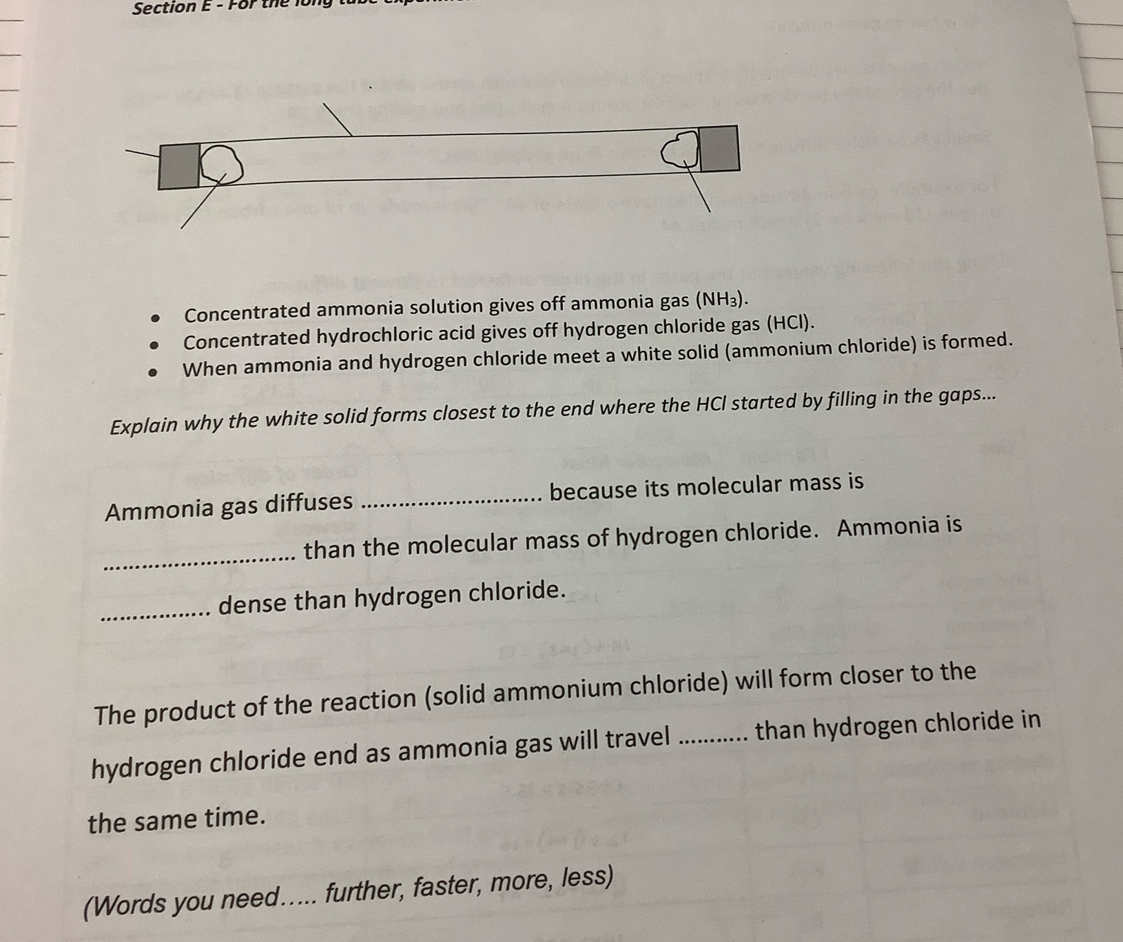 For the 
Concentrated ammonia solution gives off ammonia gas (NH₃). 
Concentrated hydrochloric acid gives off hydrogen chloride gas (HCl). 
When ammonia and hydrogen chloride meet a white solid (ammonium chloride) is formed. 
Explain why the white solid forms closest to the end where the HCl started by filling in the gaps... 
Ammonia gas diffuses _because its molecular mass is 
_ 
than the molecular mass of hydrogen chloride. Ammonia is 
_dense than hydrogen chloride. 
The product of the reaction (solid ammonium chloride) will form closer to the 
hydrogen chloride end as ammonia gas will travel_ than hydrogen chloride in 
the same time. 
(Words you need..... further, faster, more, less)