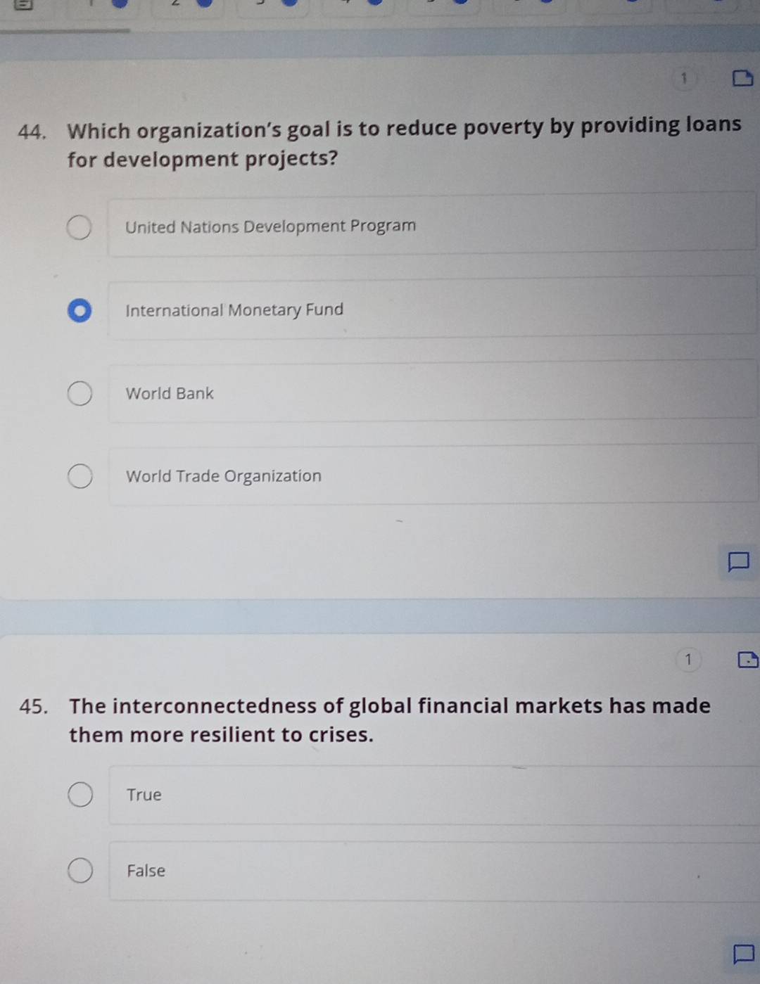 1
44. Which organization’s goal is to reduce poverty by providing loans
for development projects?
United Nations Development Program
International Monetary Fund
World Bank
World Trade Organization
1
45. The interconnectedness of global financial markets has made
them more resilient to crises.
True
False